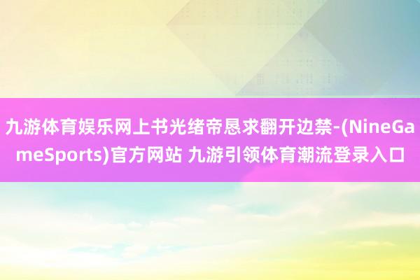 九游体育娱乐网上书光绪帝恳求翻开边禁-(NineGameSports)官方网站 九游引领体育潮流登录入口